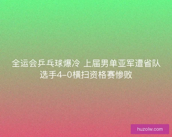 全运会乒乓球爆冷 上届男单亚军遭省队选手4-0横扫资格赛惨败