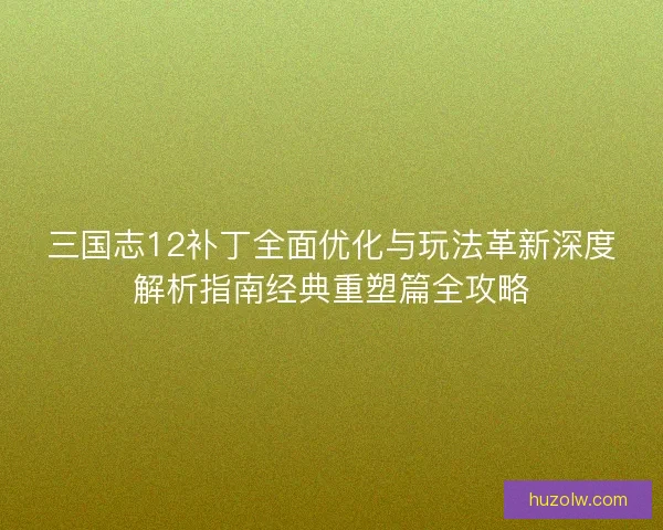 三国志12补丁全面优化与玩法革新深度解析指南经典重塑篇全攻略
