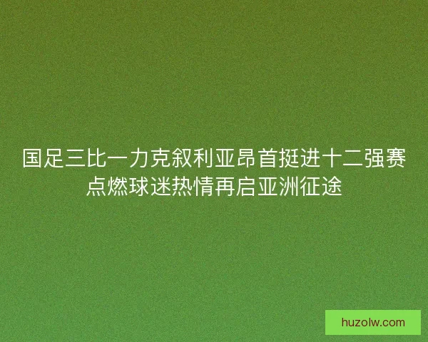 国足三比一力克叙利亚昂首挺进十二强赛点燃球迷热情再启亚洲征途
