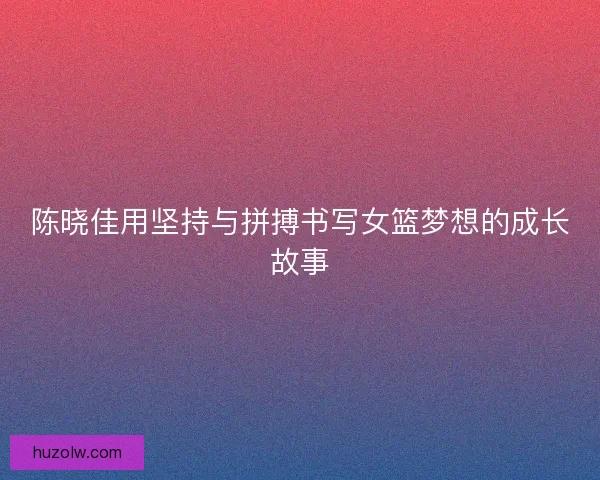 陈晓佳用坚持与拼搏书写女篮梦想的成长故事