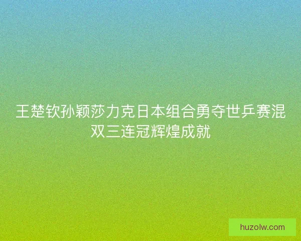 王楚钦孙颖莎力克日本组合勇夺世乒赛混双三连冠辉煌成就