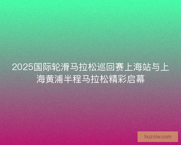 2025国际轮滑马拉松巡回赛上海站与上海黄浦半程马拉松精彩启幕