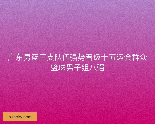 广东男篮三支队伍强势晋级十五运会群众篮球男子组八强