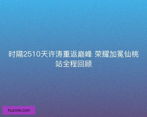 时隔2510天许涛重返巅峰 荣耀加冕仙桃站全程回顾