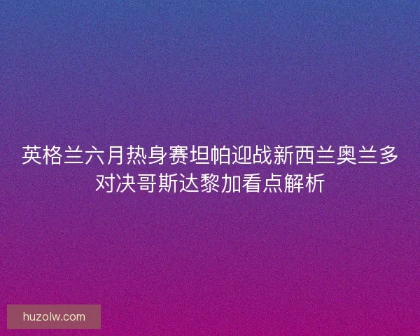 英格兰六月热身赛坦帕迎战新西兰奥兰多对决哥斯达黎加看点解析