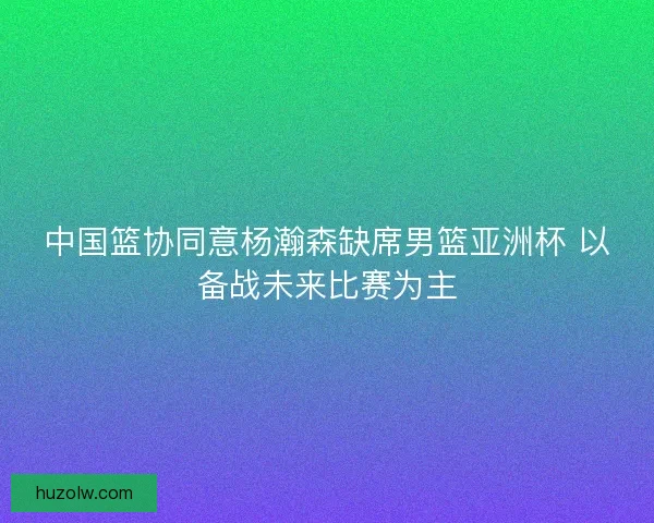 中国篮协同意杨瀚森缺席男篮亚洲杯 以备战未来比赛为主