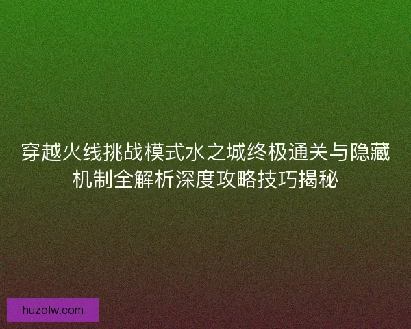 穿越火线挑战模式水之城终极通关与隐藏机制全解析深度攻略技巧揭秘