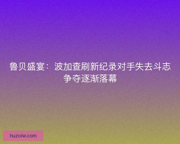 鲁贝盛宴：波加查刷新纪录对手失去斗志争夺逐渐落幕