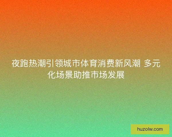 夜跑热潮引领城市体育消费新风潮 多元化场景助推市场发展