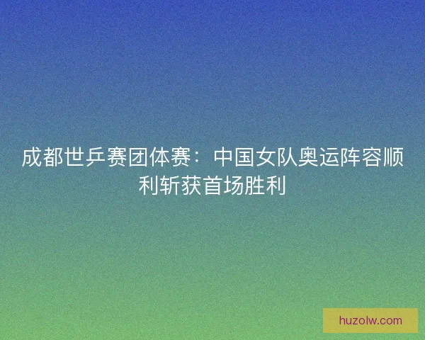 成都世乒赛团体赛：中国女队奥运阵容顺利斩获首场胜利