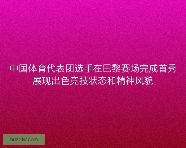 中国体育代表团选手在巴黎赛场完成首秀展现出色竞技状态和精神风貌