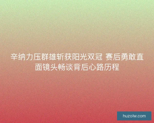 辛纳力压群雄斩获阳光双冠 赛后勇敢直面镜头畅谈背后心路历程