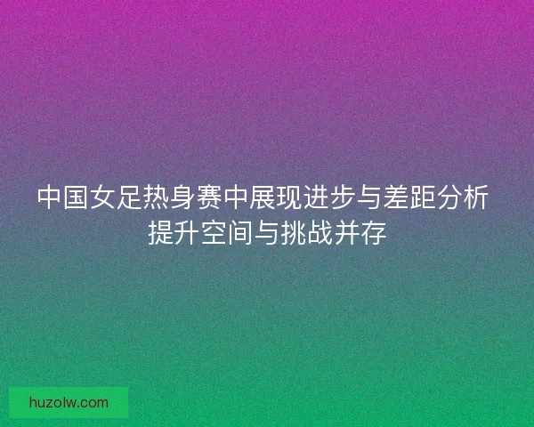 中国女足热身赛中展现进步与差距分析 提升空间与挑战并存