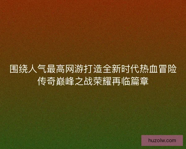 围绕人气最高网游打造全新时代热血冒险传奇巅峰之战荣耀再临篇章