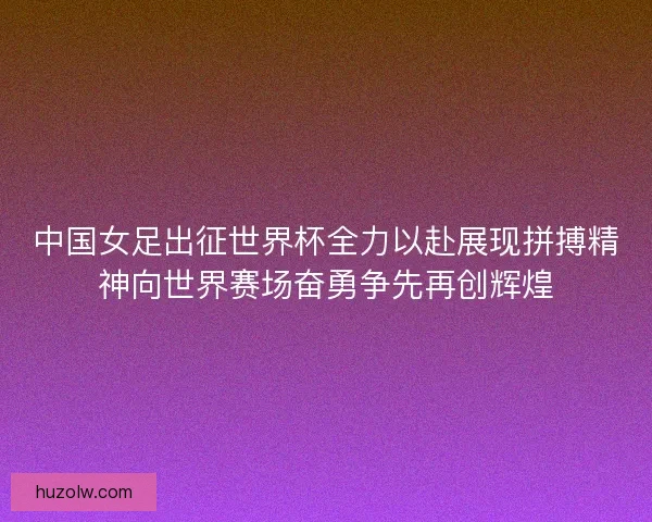 中国女足出征世界杯全力以赴展现拼搏精神向世界赛场奋勇争先再创辉煌