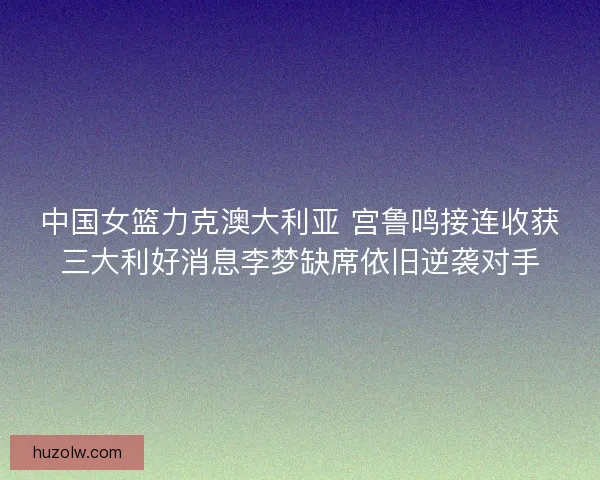 中国女篮力克澳大利亚 宫鲁鸣接连收获三大利好消息李梦缺席依旧逆袭对手