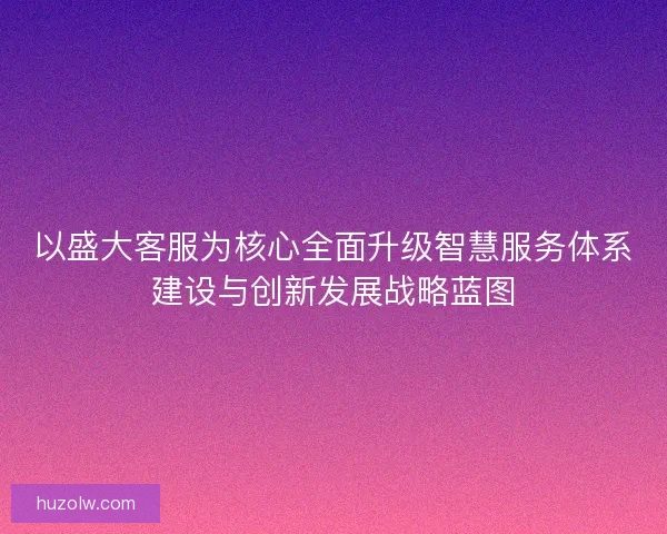 以盛大客服为核心全面升级智慧服务体系建设与创新发展战略蓝图