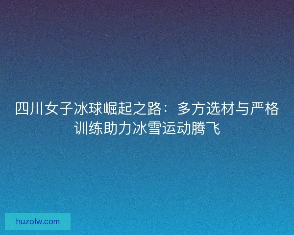 四川女子冰球崛起之路：多方选材与严格训练助力冰雪运动腾飞