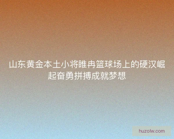 山东黄金本土小将睢冉篮球场上的硬汉崛起奋勇拼搏成就梦想